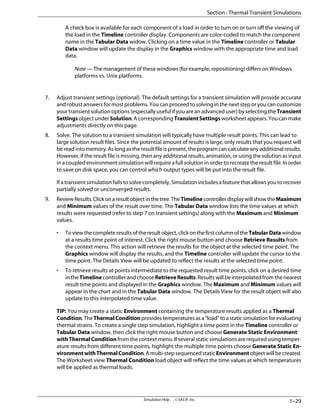 A check box is available for each component of a load in order to turn on or turn off the viewing of
the load in the Timeline controller display. Components are color-coded to match the component
name in the Tabular Data widow. Clicking on a time value in the Timeline controller or Tabular
Data window will update the display in the Graphics window with the appropriate time and load
data.
Note — The management of these windows (for example, repositioning) differs on Windows
platforms vs. Unix platforms.
7. Adjust transient settings (optional). The default settings for a transient simulation will provide accurate
and robust answers for most problems. You can proceed to solving in the next step or you can customize
your transient solution options (especially useful if you are an advanced user) by selecting the Transient
SettingsobjectunderSolution.AcorrespondingTransientSettingsworksheetappears.Youcanmake
adjustments directly on this page.
8. Solve. The solution to a transient simulation will typically have multiple result points. This can lead to
large solution result files. Since the potential amount of results is large, only results that you request will
be read into memory. As long as the result file is present, the program can calculate any additional results.
However, if the result file is missing, then any additional results, animation, or using the solution as input
in a coupled environment simulation will require a full solution in order to recreate the result file. In order
to save on disk space, you can control which output types will be put into the result file.
If a transient simulation fails to solve completely, Simulation includes a feature that allows you to recover
partially solved or unconverged results.
9. ReviewResults.Clickonaresultobjectinthetree.TheTimelinecontrollerdisplaywillshowtheMaximum
and Minimum values of the result over time. The Tabular Data window lists the time values at which
results were requested (refer to step 7 on transient settings) along with the Maximum and Minimum
values.
• Toviewthecompleteresultsoftheresultobject,clickonthefirstcolumnoftheTabularDatawindow
at a results time point of interest. Click the right mouse button and choose Retrieve Results from
the context menu. This action will retrieve the results for the object at the selected time point. The
Graphics window will display the results, and the Timeline controller will update the cursor to the
time point. The Details View will be updated to reflect the results at the selected time point.
• To retrieve results at points intermediate to the requested result time points, click on a desired time
intheTimelinecontrollerandchooseRetrieveResults.Resultswillbeinterpolatedfromthenearest
result time points and displayed in the Graphics window. The Maximum and Minimum values will
appear in the chart and in the Tabular Data window. The Details View for the result object will also
update to this interpolated time value.
TIP: You may create a static Environment containing the temperature results applied as a Thermal
Condition.TheThermalConditionprovidestemperaturesasa"load"toastaticsimulationforevaluating
thermal strains. To create a single step simulation, highlight a time point in the Timeline controller or
Tabular Data window, then click the right mouse button and choose Generate Static Environment
withThermalCondition from the context menu. If several static simulations are required using temper-
ature results from different time points, highlight the multiple time points choose Generate Static En-
vironmentwithThermalCondition. A multi-stepsequencedstaticEnvironmentobject will be created.
The Worksheet view Thermal Condition load object will reflect the time values at which temperatures
will be applied as thermal loads.
1–29
Simulation Help . . © SAS IP, Inc.
Section : Thermal Transient Simulations
 