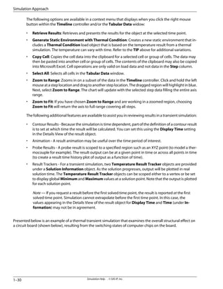 The following options are available in a context menu that displays when you click the right mouse
button within the Timeline controller and/or the Tabular Data widow:
• Retrieve Results: Retrieves and presents the results for the object at the selected time point.
• Generate Static Environment with Thermal Condition: Creates a new static environment that in-
cludes a Thermal Condition load object that is based on the temperature result from a thermal
simulation. The temperature can vary with time. Refer to the TIP above for additional variations.
• Copy Cell: Copies the cell data into the clipboard for a selected cell or group of cells. The data may
then be pasted into another cell or group of cells. The contents of the clipboard may also be copied
into Microsoft Excel. Cell operations are only valid on load data and not data in the Step column.
• Select All: Selects all cells in the Tabular Data window.
• Zoom to Range: Zooms in on a subset of the data in the Timeline controller. Click and hold the left
mouse at a step location and drag to another step location. The dragged region will highlight in blue.
Next, select Zoom to Range. The chart will update with the selected step data filling the entire axis
range.
• Zoom to Fit: If you have chosen Zoom to Range and are working in a zoomed region, choosing
Zoom to Fit will return the axis to full range covering all steps.
The following additional features are available to assist you in reviewing results in a transient simulation:
• Contour Results - Because the simulation is time dependent, part of the definition of a contour result
is to set at which time the result will be calculated. You can set this using the Display Time setting
in the Details View of the result object.
• Animation - A result animation may be useful over the time period of interest.
• Probe Results - A probe result is scoped to a specified region such as an XYZ point (to model a ther-
mocouple for example). The result output can be at a given point in time or across all points in time
(to create a result time history plot of output as a function of time).
• Result Trackers - For a transient simulation, two Temperature Result Tracker objects are provided
under a Solution Information object. As the solution progresses, output will be plotted in real
solution time. The Temperature Result Tracker objects can be scoped either to a vertex or be set
to display global Minimum and Maximum values at a solution point. Note that the output is plotted
for each solution point.
Note — If you request a result before the first solved time point, the result is reported at the first
solved time point. Simulation cannot extrapolate before the first time point. In this case, the
values appearing in the Details View of the result object for Display Time and Time (under In-
formation) may not be in agreement.
Presented below is an example of a thermal transient simulation that examines the overall structural effect on
a circuit board (shown below), resulting from the switching states of computer chips on the board.
Simulation Help . . © SAS IP, Inc.
1–30
Simulation Approach
 