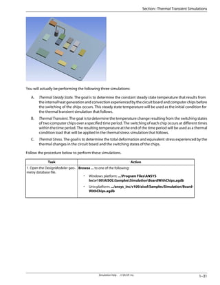 You will actually be performing the following three simulations:
A. Thermal Steady State. The goal is to determine the constant steady state temperature that results from
the internal heat generation and convection experienced by the circuit board and computer chips before
the switching of the chips occurs. This steady state temperature will be used as the initial condition for
the thermal transient simulation that follows.
B. Thermal Transient. The goal is to determine the temperature change resulting from the switching states
of two computer chips over a specified time period. The switching of each chip occurs at different times
within the time period. The resulting temperature at the end of the time period will be used as a thermal
condition load that will be applied in the thermal stress simulation that follows.
C. Thermal Stress. The goal is to determine the total deformation and equivalent stress experienced by the
thermal changes in the circuit board and the switching states of the chips.
Follow the procedure below to perform these simulations.
Action
Task
Browse ... to one of the following:
• Windows platform: ...Program FilesANSYS
Incv100AISOLSamplesSimulationBoardWithChips.agdb
• Unix platform: .../ansys_inc/v100/aisol/Samples/Simulation/Board-
WithChips.agdb
1. Open the DesignModeler geo-
metry database file.
1–31
Simulation Help . . © SAS IP, Inc.
Section : Thermal Transient Simulations
 