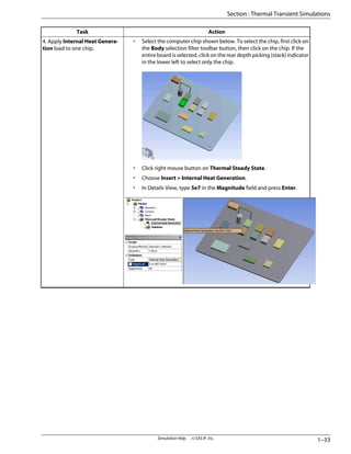 Action
Task
• Select the computer chip shown below. To select the chip, first click on
the Body selection filter toolbar button, then click on the chip. If the
entire board is selected, click on the rear depth picking (stack) indicator
in the lower left to select only the chip.
• Click right mouse button on Thermal Steady State.
• Choose Insert > Internal Heat Generation.
• In Details View, type 5e7 in the Magnitude field and press Enter.
4. Apply Internal Heat Genera-
tion load to one chip.
1–33
Simulation Help . . © SAS IP, Inc.
Section : Thermal Transient Simulations
 