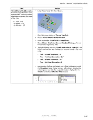 Action
Task
• Select the computer chip shown below.
• Click right mouse button on Thermal Transient.
• Choose Insert > Internal Heat Generation.
• In the Details View, set Define As to Load History.
• Click in History Data field and choose New Load History .... You are
transferred to Engineering Data.
• Type the following data into the Heat Generation vs. Time table Click
in the first yellow field, type the data, then press the Enter key after each
entry.
– Time = 20; Heat Generation = 0
– Time = 20.1; Heat Generation = 5e7
– Time = 40; Heat Generation = 5e7
– Time = 40.1; Heat Generation = 0
• After pressing the Enter key followin entry of the last data point, click
the [Simulation] tab at the top to return to Simulation. Note that the
switching curve and data that you just defined are displayed in the
Timeline controller and Tabular Data windows.
12.AddInternalHeatGeneration
load to a chip such that the load
represents the following time his-
tory based on the switching states
of that chip:
0 - 20 sec. = Off
20 - 40 sec. = On
40 - 200 sec. = Off
1–37
Simulation Help . . © SAS IP, Inc.
Section : Thermal Transient Simulations
 