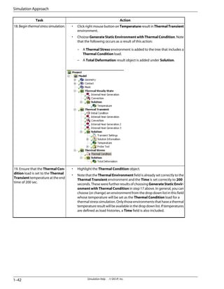 Action
Task
• Click right mouse button on Temperature result in ThermalTransient
environment.
• Choose Generate Static Environment with Thermal Condition. Note
that the following occurs as a result of this action:
– A Thermal Stress environment is added to the tree that includes a
Thermal Condition load.
– A Total Deformation result object is added under Solution.
18.Beginthermalstresssimulation.
• Highlight the Thermal Condition object.
• Note that the Thermal Environment field is already set correctly to the
Thermal Transient environment and the Time is set correctly to 200
seconds. These were further results of choosing GenerateStaticEnvir-
onment with Thermal Condition in step 17 above. In general, you can
choose (or change) an environment from the drop down list in this field
whose temperature will be set as the Thermal Condition load for a
thermalstresssimulation.Onlythoseenvironmentsthathaveathermal
temperatureresultwillbeavailableinthedropdownlist.Iftemperatures
are defined as load histories, a Time field is also included.
19. Ensure that the Thermal Con-
dition load is set to the Thermal
Transient temperature at the end
time of 200 sec.
Simulation Help . . © SAS IP, Inc.
1–42
Simulation Approach
 
