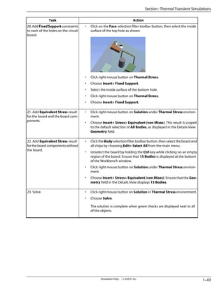 Action
Task
• Click on the Face selection filter toolbar button, then select the inside
surface of the top hole as shown.
• Click right mouse button on Thermal Stress.
• Choose Insert> Fixed Support.
• Select the inside surface of the bottom hole.
• Click right mouse button on Thermal Stress.
• Choose Insert> Fixed Support.
20.AddFixedSupportconstraints
to each of the holes on the circuit
board.
• Click right mouse button on Solution under Thermal Stress environ-
ment.
• Choose Insert> Stress> Equivalent (von Mises). This result is scoped
to the default selection of All Bodies, as displayed in the Details View
Geometry field.
21. Add Equivalent Stress result
for the board and the board com-
ponents.
• Click the Body selection filter toolbar button, then select the board and
all chips by choosing Edit> Select All from the main menu.
• Unselect the board by holding the Ctrl key while clicking on an empty
region of the board. Ensure that 15 Bodies is displayed at the bottom
of the Workbench window.
• Click right mouse button on Solution under Thermal Stress environ-
ment.
• Choose Insert> Stress> Equivalent (von Mises). Ensure that the Geo-
metry field in the Details View displays 15 Bodies.
22. Add Equivalent Stress result
fortheboardcomponentswithout
the board.
• Click right mouse button on Solution in Thermal Stress environment.
• Choose Solve.
The solution is complete when green checks are displayed next to all
of the objects.
23. Solve.
1–43
Simulation Help . . © SAS IP, Inc.
Section : Thermal Transient Simulations
 