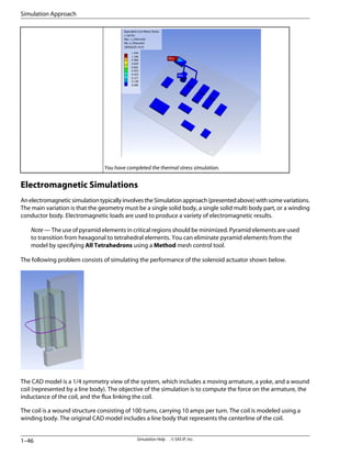 You have completed the thermal stress simulation.
Electromagnetic Simulations
AnelectromagneticsimulationtypicallyinvolvestheSimulationapproach(presentedabove)withsomevariations.
The main variation is that the geometry must be a single solid body, a single solid multi body part, or a winding
conductor body. Electromagnetic loads are used to produce a variety of electromagnetic results.
Note — The use of pyramid elements in critical regions should be minimized. Pyramid elements are used
to transition from hexagonal to tetrahedral elements. You can eliminate pyramid elements from the
model by specifying All Tetrahedrons using a Method mesh control tool.
The following problem consists of simulating the performance of the solenoid actuator shown below.
The CAD model is a 1/4 symmetry view of the system, which includes a moving armature, a yoke, and a wound
coil (represented by a line body). The objective of the simulation is to compute the force on the armature, the
inductance of the coil, and the flux linking the coil.
The coil is a wound structure consisting of 100 turns, carrying 10 amps per turn. The coil is modeled using a
winding body. The original CAD model includes a line body that represents the centerline of the coil.
Simulation Help . . © SAS IP, Inc.
1–46
Simulation Approach
 