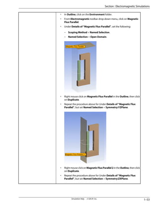 • In Outline, click on the Environment folder.
• From Electromagnetic toolbar drop-down menu, click on Magnetic
Flux Parallel.
• Under Details of “Magnetic Flux Parallel”, set the following:
– Scoping Method = Named Selection.
– Named Selection = Open Domain.
• Right mouse click on Magnetic Flux Parallel in the Outline, then click
on Duplicate.
• Repeat the procedure above for Under Details of “Magnetic Flux
Parallel”, but set Named Selection = Symmetry:YZPlane.
• Right mouse click on MagneticFluxParallel2 in the Outline, then click
on Duplicate.
• Repeat the procedure above for Under Details of “Magnetic Flux
Parallel”, but set Named Selection = Symmetry:ZXPlane.
1–53
Simulation Help . . © SAS IP, Inc.
Section : Electromagnetic Simulations
 