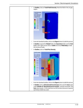 • In Outline, click on Total Field Intensity. Note the field in the air gap
region.
• FromtheStandardtoolbar,clickontheFigurebuttontoaddthispicture.
• InOutline,expandtheModelfolder,theGeometryfolderandthePart
folder, then right mouse click on Solid and chose Hide Body to hide
the enclosure body.
• In Outline, click on Total Flux Density.
• FromtheStandardtoolbar,clickontheFigurebuttontoaddthispicture.
• InOutline,clickonDirectionalForce/Torque,thennotetheSumvalue
under Details of “Directional Force/Torque”, and the result plot. The
Sum value equals 1/4 the total force on the armature because a quarter
symmetry model was used.
1–57
Simulation Help . . © SAS IP, Inc.
Section : Electromagnetic Simulations
 