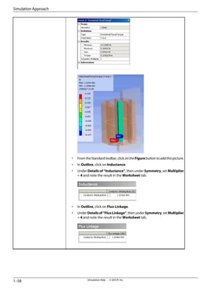 • FromtheStandardtoolbar,clickontheFigurebuttontoaddthispicture.
• In Outline, click on Inductance.
• Under Details of “Inductance”, then under Symmetry, set Multiplier
= 4 and note the result in the Worksheet tab.
• In Outline, click on Flux Linkage.
• UnderDetailsof“FluxLinkage”,thenunderSymmetry,setMultiplier
= 4 and note the result in the Worksheet tab.
Simulation Help . . © SAS IP, Inc.
1–58
Simulation Approach
 