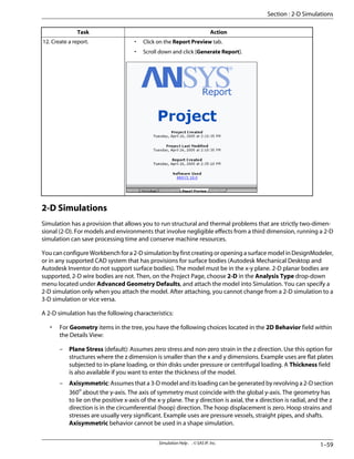 Action
Task
• Click on the Report Preview tab.
• Scroll down and click [Generate Report].
12. Create a report.
2-D Simulations
Simulation has a provision that allows you to run structural and thermal problems that are strictly two-dimen-
sional (2-D). For models and environments that involve negligible effects from a third dimension, running a 2-D
simulation can save processing time and conserve machine resources.
You can configure Workbench for a 2-D simulation by first creating or opening a surface model in DesignModeler,
or in any supported CAD system that has provisions for surface bodies (Autodesk Mechanical Desktop and
Autodesk Inventor do not support surface bodies). The model must be in the x-y plane. 2-D planar bodies are
supported, 2-D wire bodies are not. Then, on the Project Page, choose 2-D in the Analysis Type drop-down
menu located under Advanced Geometry Defaults, and attach the model into Simulation. You can specify a
2-D simulation only when you attach the model. After attaching, you cannot change from a 2-D simulation to a
3-D simulation or vice versa.
A 2-D simulation has the following characteristics:
• For Geometry items in the tree, you have the following choices located in the 2D Behavior field within
the Details View:
– Plane Stress (default): Assumes zero stress and non-zero strain in the z direction. Use this option for
structures where the z dimension is smaller than the x and y dimensions. Example uses are flat plates
subjected to in-plane loading, or thin disks under pressure or centrifugal loading. A Thickness field
is also available if you want to enter the thickness of the model.
– Axisymmetric: Assumes that a 3-D model and its loading can be generated by revolving a 2-D section
360o
about the y-axis. The axis of symmetry must coincide with the global y-axis. The geometry has
to lie on the positive x-axis of the x-y plane. The y direction is axial, the x direction is radial, and the z
direction is in the circumferential (hoop) direction. The hoop displacement is zero. Hoop strains and
stresses are usually very significant. Example uses are pressure vessels, straight pipes, and shafts.
Axisymmetric behavior cannot be used in a shape simulation.
1–59
Simulation Help . . © SAS IP, Inc.
Section : 2-D Simulations
 