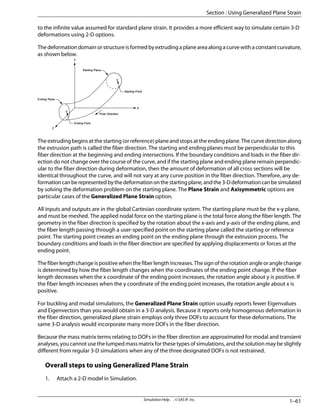 to the infinite value assumed for standard plane strain. It provides a more efficient way to simulate certain 3-D
deformations using 2-D options.
The deformation domain or structure is formed by extruding a plane area along a curve with a constant curvature,
as shown below.
       
        
       
      
        



Theextrudingbeginsatthestarting(orreference)planeandstopsattheendingplane.Thecurvedirectionalong
the extrusion path is called the fiber direction. The starting and ending planes must be perpendicular to this
fiber direction at the beginning and ending intersections. If the boundary conditions and loads in the fiber dir-
ection do not change over the course of the curve, and if the starting plane and ending plane remain perpendic-
ular to the fiber direction during deformation, then the amount of deformation of all cross sections will be
identical throughout the curve, and will not vary at any curve position in the fiber direction. Therefore, any de-
formationcanberepresentedbythedeformationonthestartingplane,andthe3-Ddeformationcanbesimulated
by solving the deformation problem on the starting plane. The Plane Strain and Axisymmetric options are
particular cases of the Generalized Plane Strain option.
All inputs and outputs are in the global Cartesian coordinate system. The starting plane must be the x-y plane,
and must be meshed. The applied nodal force on the starting plane is the total force along the fiber length. The
geometry in the fiber direction is specified by the rotation about the x-axis and y-axis of the ending plane, and
the fiber length passing through a user-specified point on the starting plane called the starting or reference
point. The starting point creates an ending point on the ending plane through the extrusion process. The
boundary conditions and loads in the fiber direction are specified by applying displacements or forces at the
ending point.
The fiber length change is positive when the fiber length increases. The sign of the rotation angle or angle change
is determined by how the fiber length changes when the coordinates of the ending point change. If the fiber
length decreases when the x coordinate of the ending point increases, the rotation angle about y is positive. If
the fiber length increases when the y coordinate of the ending point increases, the rotation angle about x is
positive.
For buckling and modal simulations, the Generalized Plane Strain option usually reports fewer Eigenvalues
and Eigenvectors than you would obtain in a 3-D analysis. Because it reports only homogenous deformation in
the fiber direction, generalized plane strain employs only three DOFs to account for these deformations. The
same 3-D analysis would incorporate many more DOFs in the fiber direction.
Because the mass matrix terms relating to DOFs in the fiber direction are approximated for modal and transient
analyses, you cannot use the lumped mass matrix for these types of simulations, and the solution may be slightly
different from regular 3-D simulations when any of the three designated DOFs is not restrained.
Overall steps to using Generalized Plane Strain
1. Attach a 2-D model in Simulation.
1–61
Simulation Help . . © SAS IP, Inc.
Section : Using Generalized Plane Strain
 