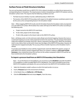 Surface Forces at Fluid-Structure Interface
You can use boundary results from an ANSYS CFX (10.0 or above) simulation as surface forces (pressures) on
corresponding faces in Simulation. The import process involves interpolating an ANSYS CFX solution onto the
Simulation surface mesh. This requires that the following conditions are met:
• The fluid-structure interface must be a defined boundary in ANSYS CFX.
• The location of the ANSYS CFX boundary (with respect to the global Cartesian coordinate system) must
be the same as the corresponding face(s) in the Simulation model.
Note—WhenmappingANSYSCFXresultsontotheSimulationface(s)theSimulationnodesareprojected
on to the ANSYS CFX surface. All Simulation face nodes will map to the ANSYS CFX surface according to
the following rules:
a. Project normal to the ANSYS CFX mesh faces.
b. If rule a fails, project to the closest edge.
c. If rule b. fails, project to the closest node on the ANSYS CFX surface.
Rule c. will always work, so in the end every node will get some kind of mapping. However the most ac-
curate load mapping occurs for nodes projected normal to the mesh face. The percentage of Simulation
nodes that mapped successfully using rule a. above is reported in the diagnostics. When the Simulation
mesh is very coarse, there can be some misses near the edges of the ANSYS CFX boundary. However all
nodes become mapped eventually. The accuracy of force transfer improves as the Simulation mesh is
refined.
To provide some feedback on how well the mapped loads match the ANSYS CFX solution, images of
both ANSYS CFX solution and the mapped load values are created. In addition a CFX Load Transfer
Summary is also created that shows the net force on the surface computed in ANSYS CFX and the net
force transferred to the Simulation surfaces.
To import a pressure load from an ANSYS CFX boundary into Simulation:
Note — To use this feature on Unix platforms, you must have run the cfxwbinst script after the ANSYS
CFX installation in order to enable ANSYS CFX in Workbench. This script is provided as part of the
ANSYS CFX installation and details of its use can be found in the ANSYS CFX 10.0 Installation Guide.
1. Select the Simulation model's surfaces on which this load transfer is to occur.
2. Insert a Pressure load in the environment of interest.
3. In the Details View, set Define As to CFX Results.
4. Click the CFX Surface field and choose Import... from the menu.
1–63
Simulation Help . . © SAS IP, Inc.
Section : Coupled Environments
 
