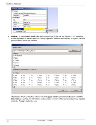 5. Browse... to choose a CFX Result File (.res). After you specify the .res file, the ANSYS CFX boundary
names (equivalent to Named Selections) are displayed with selection radio buttons, along with the time
points at which results are available.
The selected ANSYS CFX surface solution will be mapped onto the Simulation surfaces on which the
Pressureloadisapplied.TheCFDsolutionontheselectedboundarywillberepresentedasimageobject(s)
under the Pressure load in the tree.
Simulation Help . . © SAS IP, Inc.
1–64
Simulation Approach
 