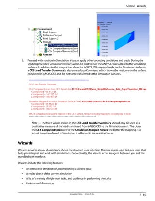 6. Proceed with solution in Simulation. You can apply other boundary conditions and loads. During the
solution procedure Simulation interacts with CFX-Post to map the ANSYS CFX results onto the Simulation
surfaces. In addition to the images that show the ANSYS CFX mapped loads on the Simulation surfaces,
a CFX Load Transfer Summary is also created as a Comment, which shows the net force on the surface
computed in ANSYS CFX and the net force transferred to the Simulation surfaces.
Note — The force values shown in the CFX Load Transfer Summary should only be used as a
qualitative measure of the load transferred from ANSYS CFX to the Simulation mesh. The closer
the CFX Computed forces are to the Simulation Mapped Forces, the better the mapping. The
actual force transferred to Simulation is reflected in the reaction forces.
Wizards
Wizards provide a layer of assistance above the standard user interface. They are made up of tasks or steps that
help you interpret and work with simulations. Conceptually, the wizards act as an agent between you and the
standard user interface.
Wizards include the following features:
• An interactive checklist for accomplishing a specific goal
• A reality check of the current simulation
• A list of a variety of high-level tasks, and guidance in performing the tasks
• Links to useful resources
1–65
Simulation Help . . © SAS IP, Inc.
Section : Wizards
 