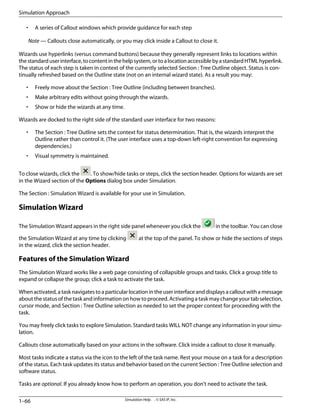 • A series of Callout windows which provide guidance for each step
Note — Callouts close automatically, or you may click inside a Callout to close it.
Wizards use hyperlinks (versus command buttons) because they generally represent links to locations within
thestandarduserinterface,tocontentinthehelpsystem,ortoalocationaccessiblebyastandardHTMLhyperlink.
The status of each step is taken in context of the currently selected Section : Tree Outline object. Status is con-
tinually refreshed based on the Outline state (not on an internal wizard state). As a result you may:
• Freely move about the Section : Tree Outline (including between branches).
• Make arbitrary edits without going through the wizards.
• Show or hide the wizards at any time.
Wizards are docked to the right side of the standard user interface for two reasons:
• The Section : Tree Outline sets the context for status determination. That is, the wizards interpret the
Outline rather than control it. (The user interface uses a top-down left-right convention for expressing
dependencies.)
• Visual symmetry is maintained.
To close wizards, click the . To show/hide tasks or steps, click the section header. Options for wizards are set
in the Wizard section of the Options dialog box under Simulation.
The Section : Simulation Wizard is available for your use in Simulation.
Simulation Wizard
The Simulation Wizard appears in the right side panel whenever you click the in the toolbar. You can close
the Simulation Wizard at any time by clicking at the top of the panel. To show or hide the sections of steps
in the wizard, click the section header.
Features of the Simulation Wizard
The Simulation Wizard works like a web page consisting of collapsible groups and tasks. Click a group title to
expand or collapse the group; click a task to activate the task.
When activated, a task navigates to a particular location in the user interface and displays a callout with a message
about the status of the task and information on how to proceed. Activating a task may change your tab selection,
cursor mode, and Section : Tree Outline selection as needed to set the proper context for proceeding with the
task.
You may freely click tasks to explore Simulation. Standard tasks WILL NOT change any information in your simu-
lation.
Callouts close automatically based on your actions in the software. Click inside a callout to close it manually.
Most tasks indicate a status via the icon to the left of the task name. Rest your mouse on a task for a description
of the status. Each task updates its status and behavior based on the current Section : Tree Outline selection and
software status.
Tasks are optional. If you already know how to perform an operation, you don't need to activate the task.
Simulation Help . . © SAS IP, Inc.
1–66
Simulation Approach
 
