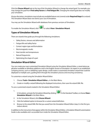 Click the Choose Wizard task at the top of the Simulation Wizard to change the wizard goal. For example, you
may change the goal from Find safety factors to Find fatigue life. Changing the wizard goal does not modify
your simulation.
Atyourdiscretion,simulationsmayincludeanyavailablefeaturenotcoveredunderRequiredStepsforawizard.
The Simulation Wizard does not restrict your use of Simulation.
You may use the Simulation Wizard with databases from previous versions of Simulation.
To enable the Simulation Wizard, click or select View Simulation Wizard.
Types of Simulation Wizards
There are wizards that guide you through the following simulations:
• Safety factors, stresses and deformation
• Fatigue life and safety factor
• Contact region type and formulation
• Electromagnetic results
• Heat transfer and temperatures
• Natural frequencies
• Optimizing the shape of a part
Simulation Wizard Editor
You can create your own customized Simulation Wizard using the Simulation Wizard Editor, a stand-alone ap-
plication available on Windows platforms and in the English version of Simulation. An expert in an established
company process, such as validating a gear design, could create a customized simulation wizard that could be
deployed to multiple users, guiding them through the simulation process and ensuring consistency.
To customize a wizard using the Simulation Wizard Editor:
1. Choose Tools Simulation Wizard Editor... in the Main Menu.
2. Create or modify a wizard following the displayed instructions, then save the wizard XML file.
To use a customized wizard created in the Simulation Wizard Editor:
1.
InSimulation,activatetheSimulationWizardbyclicking intheStandardToolbar,orchooseView
Simulation Wizard in the Main Menu.
2. In the Simulation Wizard, click Choose Wizard.
3. Click the bulleted option to browse for a custom wizard definition.
4. Browse to the wizard XML file that you saved from the Simulation Wizard Editor (step 2 in the first pro-
cedure above).
InadditiontotheinstructionsthatappearwithintheSimulationWizardEditor,aSimulationWizardCustomization
Guide is also available and is accessible from inside the Simulation Wizard Editor.
1–67
Simulation Help . . © SAS IP, Inc.
Section : Wizards
 