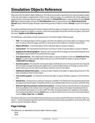 Simulation Objects Reference
Welcome to the Simulation Objects Reference. This reference provides a specification for every Simulation object
in the tree. Each object is represented in either its own reference page, or is combined with similar objects and
represented on one group reference page. For example, the VirtualCell object is represented on its own Virtual
Cell object reference page, whereas the Part Relevance object is represented on the Mesh Control Tools
(Group) object reference page. All pages representing groups of objects include (Group)” as part of the page's
title.
A complete alphabetical listing of Simulation objects reference pages is included in a later section. To determine
the reference page for an object in a group, consult the group page whose title matches the object, and check
the entry: “Applies to the following objects”.
The following is a description of each component of a Simulation object reference page:
• Title - For individual object reference pages, the title is the default name of the object as it appears in the
tree. For group reference pages, the title is a name given to the collection of objects represented.
• Object definition - A brief description of the individual object or group of objects.
• License level - The required license level you must have in order to use the object or group of objects.
• Appliestothefollowingobjects-Appearsonlyongroupreferencepagesandincludesthedefaultname
of all objects represented on the group reference page.
• Tree dependencies - The valid location of the object or group of objects in the tree (Valid Parent Tree
Object), as well as other possible objects that you can insert beneath the object or group of objects
(Valid Child Tree Objects).
• Insertionoptions-Procedureforinsertingtheobject(individualoroneinthegroup)inthetree.Typically
this procedure includes inserting the object from a context toolbar button or through a context menu
option when you click the right mouse button with the cursor on the object.
• Additional related information - a listing of topics related to the object or object group that are in the
help. Included are links to those topics.
• Tree location graphic - an indication of where the object or group of objects appears in the Simulation
tree.
• DetailsView - a listing of every setting or indication available in the Details View (located directly beneath
the object tree) for the object. Included are links to more detailed information on an item within the help.
• Relevantrightmousebuttoncontextmenuoptions-alistingofoptionsdirectlyrelevanttotheobjects
that are available in the context menu through a right mouse click on the object. Included are links to
more detailed information on an item within the help. The options listed are in addition to the options
for inserting child objects from the Insert menu, as well as options that are common to most of the objects
(such as Solve, Copy, Cut, and Delete).
The objects reference is not intended to be your primary source of procedural information for performing simu-
lations -- see the Simulation Approach section for introductory and procedural guidelines concerning when and
where to use the Simulation objects.
Page Listings
The following is an alphabetical listing of object reference pages:
Alert
Body
Simulation Help . . © SAS IP, Inc.
 