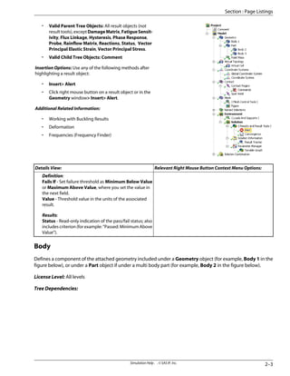 • Valid Parent Tree Objects: All result objects (not
resulttools),exceptDamageMatrix,FatigueSensit-
ivity, Flux Linkage, Hysteresis, Phase Response,
Probe, Rainflow Matrix, Reactions, Status, Vector
Principal Elastic Strain, Vector Principal Stress.
• Valid Child Tree Objects: Comment
Insertion Options: Use any of the following methods after
highlighting a result object:
• Insert Alert
• Click right mouse button on a result object or in the
Geometry window Insert Alert.
Additional Related Information:
• Working with Buckling Results
• Deformation
• Frequencies (Frequency Finder)
Relevant Right Mouse Button Context Menu Options:
Details View:
Definition:
Fails If - Set failure threshold as Minimum Below Value
or Maximum Above Value, where you set the value in
the next field.
Value - Threshold value in the units of the associated
result.
Results:
Status - Read-only indication of the pass/fail status; also
includes criterion (for example: “Passed: Minimum Above
Value”).
Body
Defines a component of the attached geometry included under a Geometry object (for example, Body 1 in the
figure below), or under a Part object if under a multi body part (for example, Body 2 in the figure below).
License Level: All levels
Tree Dependencies:
2–3
Simulation Help . . © SAS IP, Inc.
Section : Page Listings
 