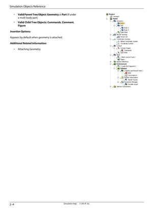 • ValidParentTreeObject:GeometryorPart(ifunder
a multi body part)
• Valid Child Tree Objects: Commands, Comment,
Figure
Insertion Options:
Appears by default when geometry is attached.
Additional Related Information:
• Attaching Geometry
Simulation Help . . © SAS IP, Inc.
2–4
Simulation Objects Reference
 