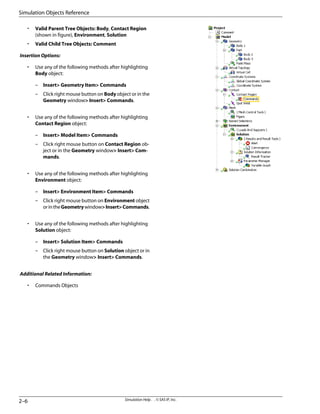 • Valid Parent Tree Objects: Body, Contact Region
(shown in figure), Environment, Solution
• Valid Child Tree Objects: Comment
Insertion Options:
• Use any of the following methods after highlighting
Body object:
– Insert Geometry Item Commands
– Click right mouse button on Body object or in the
Geometry window Insert Commands.
• Use any of the following methods after highlighting
Contact Region object:
– Insert Model Item Commands
– Click right mouse button on Contact Region ob-
ject or in the Geometry window Insert Com-
mands.
• Use any of the following methods after highlighting
Environment object:
– Insert Environment Item Commands
– Click right mouse button on Environment object
orintheGeometrywindowInsertCommands.
• Use any of the following methods after highlighting
Solution object:
– Insert Solution Item Commands
– Click right mouse button on Solution object or in
the Geometry window Insert Commands.
Additional Related Information:
• Commands Objects
Simulation Help . . © SAS IP, Inc.
2–6
Simulation Objects Reference
 