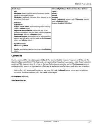 Relevant Right Mouse Button Context Menu Options:
Details View:
Export...
Import...
Refresh
Suppress
Search Parameters - appears only if Command object is
under a Solution object.
Rename Based on Definition
File:
File Name - Read-only indication of imported text file
name (including path) if used.
File Status - Read-only indication of the status of an im-
ported text file if used.
Definition:
Suppressed
Output Search Prefix - applicable only when inserting
under a Solution object.
Sequence Selection Mode - applicable only for se-
quenced simulations, and only when inserting under an
Environment object or a Solution object.
Sequence Number - applicable only for sequenced sim-
ulations, and only when inserting under an Environment
object or a Solution object.
Input Arguments:
ARG1 through ARG9
Results:-applicableonlywheninsertingunderaSolution
object.
Comment
Inserts a comment for a Simulation parent object. The comment editor creates a fragment of HTML, and the
object itself consists of that HTML fragment, a string denoting the author's name, and a color. Report adds the
resulting HTML fragment directly in line, in the specified color and notes the author. The Comment context
toolbar provides buttons to insert various HTML tags as well as buttons for inserting pictures and hyperlinks.
Note — For UNIX versions of Simulation, you must first click the Pencil button before you can edit the
comment. To close the editor, click the Pencil button again.
License Level: All levels
Tree Dependencies:
2–7
Simulation Help . . © SAS IP, Inc.
Section : Page Listings
 