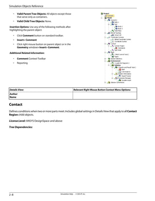 • Valid Parent Tree Objects: All objects except those
that serve only as containers.
• Valid Child Tree Objects: None.
Insertion Options: Use any of the following methods after
highlighting the parent object:
• Click Comment button on standard toolbar.
• Insert Comment
• Click right mouse button on parent object or in the
Geometry window Insert Comment.
Additional Related Information:
• Comment Context Toolbar
• Reporting
Relevant Right Mouse Button Context Menu Options:
Details View:
Author:
Name
Contact
Defines conditions when two or more parts meet. Includes global settings in Details View that apply to all Contact
Region child objects.
License Level: ANSYS DesignSpace and above
Tree Dependencies:
Simulation Help . . © SAS IP, Inc.
2–8
Simulation Objects Reference
 