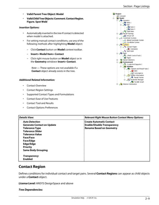 • Valid Parent Tree Object: Model
• ValidChildTreeObjects:Comment,ContactRegion,
Figure, Spot Weld
Insertion Options:
• Automaticallyinsertedinthetreeifcontactisdetected
when model is attached.
• For setting manual contact conditions, use any of the
following methods after highlighting Model object:
– Click Contact button on Model context toolbar.
– Insert Model Item Contact
– Click right mouse button on Model object or in
the Geometry window Insert Contact.
Note — These options are not available if a
Contact object already exists in the tree.
Additional Related Information:
• Contact Overview
• Contact Region Settings
• Supported Contact Types and Formulations
• Contact Ease of Use Features
• Contact Tool and Results
• Contact Options Preferences
Relevant Right Mouse Button Context Menu Options:
Details View:
Create Automatic Contact
Enable/Disable Transparency
Rename Based on Geometry
Auto Detection:
Generate Contact on Update
Tolerance Type
Tolerance Slider
Tolerance Value
Face/Face
Face/Edge
Edge/Edge
Priority
Same Body Grouping
Transparency:
Enabled
Contact Region
Defines conditions for individual contact and target pairs. Several Contact Regions can appear as child objects
under a Contact object.
License Level: ANSYS DesignSpace and above
Tree Dependencies:
2–9
Simulation Help . . © SAS IP, Inc.
Section : Page Listings
 