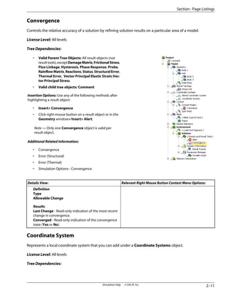 Convergence
Controls the relative accuracy of a solution by refining solution results on a particular area of a model.
License Level: All levels
Tree Dependencies:
• Valid Parent Tree Objects: All result objects (not
resulttools),exceptDamageMatrix,FrictionalStress,
Flux Linkage, Hysteresis, Phase Response, Probe,
RainflowMatrix,Reactions,Status,StructuralError,
Thermal Error, Vector Principal Elastic Strain,Vec-
tor Principal Stress.
• Valid child tree objects: Comment
Insertion Options: Use any of the following methods after
highlighting a result object:
• Insert Convergence
• Click right mouse button on a result object or in the
Geometry window Insert Alert.
Note — Only one Convergence object is valid per
result object.
Additional Related Information:
• Convergence
• Error (Structural)
• Error (Thermal)
• Simulation Options - Convergence
Relevant Right Mouse Button Context Menu Options:
Details View:
Definition:
Type
Allowable Change
Results:
Last Change - Read-only indication of the most recent
change in convergence.
Converged - Read-only indication of the convergence
state (Yes or No).
Coordinate System
Represents a local coordinate system that you can add under a Coordinate Systems object.
License Level: All levels
Tree Dependencies:
2–11
Simulation Help . . © SAS IP, Inc.
Section : Page Listings
 