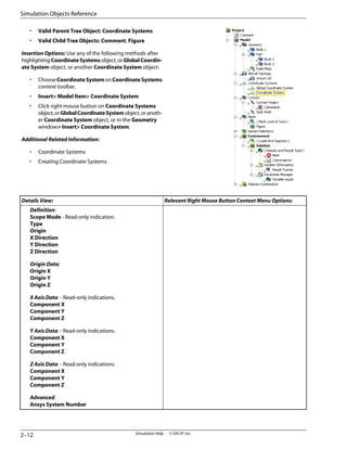• Valid Parent Tree Object: Coordinate Systems
• Valid Child Tree Objects: Comment, Figure
Insertion Options: Use any of the following methods after
highlightingCoordinateSystemsobject,orGlobalCoordin-
ate System object, or another Coordinate System object:
• ChooseCoordinateSystemonCoordinateSystems
context toolbar.
• Insert Model Item Coordinate System
• Click right mouse button on Coordinate Systems
object,orGlobalCoordinateSystemobject,oranoth-
er Coordinate System object, or in the Geometry
window Insert Coordinate System.
Additional Related Information:
• Coordinate Systems
• Creating Coordinate Systems
Relevant Right Mouse Button Context Menu Options:
Details View:
Definition:
Scope Mode - Read-only indication.
Type
Origin
X Direction
Y Direction
Z Direction
Origin Data:
Origin X
Origin Y
Origin Z
X Axis Data: - Read-only indications.
Component X
Component Y
Component Z
Y Axis Data: - Read-only indications.
Component X
Component Y
Component Z
Z Axis Data: - Read-only indications.
Component X
Component Y
Component Z
Advanced:
Ansys System Number
Simulation Help . . © SAS IP, Inc.
2–12
Simulation Objects Reference
 