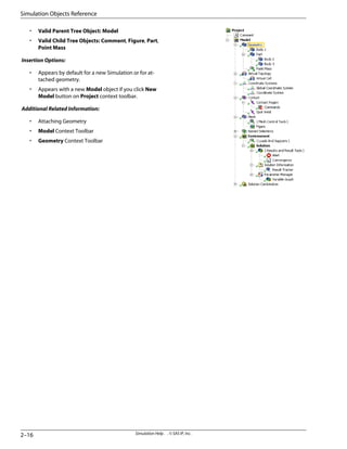 • Valid Parent Tree Object: Model
• Valid Child Tree Objects: Comment, Figure, Part,
Point Mass
Insertion Options:
• Appears by default for a new Simulation or for at-
tached geometry.
• Appears with a new Model object if you click New
Model button on Project context toolbar.
Additional Related Information:
• Attaching Geometry
• Model Context Toolbar
• Geometry Context Toolbar
Simulation Help . . © SAS IP, Inc.
2–16
Simulation Objects Reference
 