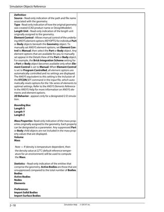 Definition:
Source - Read-only indication of the path and file name
associated with the geometry.
Type - Read-only indication of how the original geometry
was created (CAD product name or DesignModeler).
Length Unit - Read-only indication of the length unit
originally assigned to the geometry.
Element Control - Allows manual control of the underly-
ing ANSYS element options (KEYOPTS) for individual Part
or Body objects beneath the Geometry object. To
manually set ANSYS element options, set Element Con-
trol to Manual, then select the Part or Body object. Any
element options that are available for you to manually
set appear in the Details View of the Part or Body object.
For example, the Brick Integration Scheme setting for
a Part or Body object becomes available only when Ele-
ment Control is set to Manual. When Element Control
is set to Program Controlled, all element options are
automatically controlled and no settings are displayed.
The ANSYS equivalent to this setting is the inclusion of
the ETCON,SET command in the input file, which auto-
matically resets options for the 18x series of elements to
optimal settings. Refer to the ANSYS Elements Reference
in the ANSYS Help for more information on ANSYS ele-
ments and element options.
2D Behavior - appears only for a designated 2-D simula-
tion.
Bounding Box:
Length X
Length Y
Length Z
Mass Properties- Read-only indication of the mass prop-
erties originally assigned to the geometry. Each property
can be designated as a parameter. Any suppressed Part
or Body child objects are not included in the mass prop-
erty values that are displayed.
Volume
Mass
Note — If density is temperature dependent, then
the density value at 22o
C (default reference temper-
ature for an environment) will be used to compute
the Mass.
Statistics: - Read-only indication of the entities that
comprise the geometry. ActiveBodies are those that are
unsuppressed compared to the total number of Bodies.
Bodies
Active Bodies
Nodes
Elements
Preferences:
Import Solid Bodies
Import Surface Bodies
Simulation Help . . © SAS IP, Inc.
2–18
Simulation Objects Reference
 