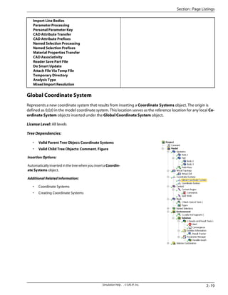 Import Line Bodies
Parameter Processing
Personal Parameter Key
CAD Attribute Transfer
CAD Attribute Prefixes
Named Selection Processing
Named Selection Prefixes
Material Properties Transfer
CAD Associativity
Reader Save Part File
Do Smart Update
Attach File Via Temp File
Temporary Directory
Analysis Type
Mixed Import Resolution
Global Coordinate System
Represents a new coordinate system that results from inserting a Coordinate Systems object. The origin is
defined as 0,0,0 in the model coordinate system. This location serves as the reference location for any local Co-
ordinate System objects inserted under the Global Coordinate System object.
License Level: All levels
Tree Dependencies:
• Valid Parent Tree Object: Coordinate Systems
• Valid Child Tree Objects: Comment, Figure
Insertion Options:
Automatically inserted in the tree when you insert a Coordin-
ate Systems object.
Additional Related Information:
• Coordinate Systems
• Creating Coordinate Systems
2–19
Simulation Help . . © SAS IP, Inc.
Section : Page Listings
 