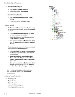 • Valid Parent Tree Object:
– For Current or Voltage: Conductor
– For all other objects: Environment
• Valid Child Tree Objects:
– For Conductor: Comment, Current, Figure,
Voltage
– For all other objects: Comment, Figure
Insertion Options:
• For Current or Voltage, scope to a body, then use any
of the following methods after highlighting Conduct-
or object:
– Choose Electromagnetic Voltage or Current
on Environment context toolbar.
– Insert Environment Item Electromagnetic
Load Voltage or Current
– Click right mouse button on Environment object,
or in the Geometry window Insert Voltage or
Current
• For all other objects, use any of the following methods
after highlighting Environment object:
– ChooseStructural,orThermal,orElectromagnet-
ic {Load or support name} on Environment
context toolbar.
– Insert Environment Item Global Load, or
Structural Load, or Displacement, or Thermal
Load, or Electromagnetic Load {Load or sup-
port name}
– Click right mouse button on Environment object,
any load or support object, or in the Geometry
window Insert {Load or support name}
Note — A Thermal Condition load can only be ap-
plied for the Static setting in the Environment
context toolbar.
Additional Related Information:
• Applying Loads
• Types of Loads
• Types of Supports
• How to Apply Loads/Supports
• Applying Loads Demonstration
Simulation Help . . © SAS IP, Inc.
2–22
Simulation Objects Reference
 