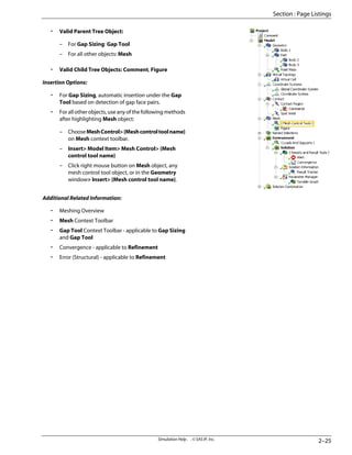 • Valid Parent Tree Object:
– For Gap Sizing: Gap Tool
– For all other objects: Mesh
• Valid Child Tree Objects: Comment, Figure
Insertion Options:
• For Gap Sizing, automatic insertion under the Gap
Tool based on detection of gap face pairs.
• For all other objects, use any of the following methods
after highlighting Mesh object:
– ChooseMeshControl{Meshcontroltoolname}
on Mesh context toolbar.
– Insert Model Item Mesh Control {Mesh
control tool name}
– Click right mouse button on Mesh object, any
mesh control tool object, or in the Geometry
window Insert {Mesh control tool name}.
Additional Related Information:
• Meshing Overview
• Mesh Context Toolbar
• Gap Tool Context Toolbar - applicable to Gap Sizing
and Gap Tool
• Convergence - applicable to Refinement
• Error (Structural) - applicable to Refinement
2–25
Simulation Help . . © SAS IP, Inc.
Section : Page Listings
 