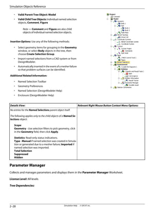 • Valid Parent Tree Object: Model
• ValidChildTreeObjects: Individual named selection
objects, Comment, Figure
Note — Comment and Figure are also child
objectsofindividualnamedselectionobjects.
Insertion Options: Use any of the following methods:
• Select geometry items for grouping in the Geometry
window, or select Body objects in the tree, then
choose Create Selection Group.
• Import named selections from a CAD system or from
DesignModeler.
• Automatically inserted in the event of a mesher failure
so that problem surfaces can be identified.
Additional Related Information:
• Named Selection Toolbar
• Geometry Preferences
• Named Selection (DesignModeler Help)
• Enclosure (DesignModeler Help)
Relevant Right Mouse Button Context Menu Options:
Details View:
No entries for the Named Selections parent object itself.
The following applies only to the child objects of a Named Se-
lections object:
Scope:
Geometry - Use selection filters to pick geometry, click
in the Geometry field, then click Apply.
Statistics: Read-only status indications.
Type - Manual if named selection was created in Simula-
tion or generated due to a mesher failure; Imported if
named selection was imported.
Total Selection
Suppressed
Hidden
Parameter Manager
Collects and manages parameters and displays them in the Parameter Manager Worksheet.
License Level: All levels
Tree Dependencies:
Simulation Help . . © SAS IP, Inc.
2–28
Simulation Objects Reference
 