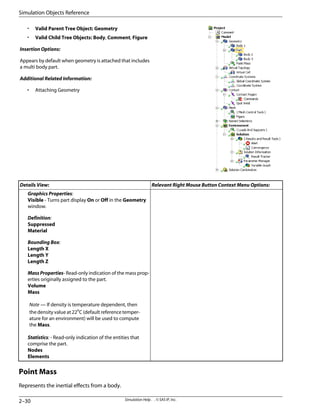 • Valid Parent Tree Object: Geometry
• Valid Child Tree Objects: Body, Comment, Figure
Insertion Options:
Appears by default when geometry is attached that includes
a multi body part.
Additional Related Information:
• Attaching Geometry
Relevant Right Mouse Button Context Menu Options:
Details View:
Graphics Properties:
Visible - Turns part display On or Off in the Geometry
window.
Definition:
Suppressed
Material
Bounding Box:
Length X
Length Y
Length Z
Mass Properties- Read-only indication of the mass prop-
erties originally assigned to the part.
Volume
Mass
Note — If density is temperature dependent, then
the density value at 22o
C (default reference temper-
ature for an environment) will be used to compute
the Mass.
Statistics: - Read-only indication of the entities that
comprise the part.
Nodes
Elements
Point Mass
Represents the inertial effects from a body.
Simulation Help . . © SAS IP, Inc.
2–30
Simulation Objects Reference
 