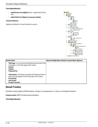 Tree Dependencies:
• Valid Parent Tree Object: None - highest level in the
tree.
• Valid Child Tree Objects: Comment, Model
Insertion Options:
Appears by default in every Simulation session.
Relevant Right Mouse Button Context Menu Options:
Details View:
TitlePage - You can enter the following information that
will appear on the title page of the report.
Author
Subject
Prepared for
Information - Simulation provides the following inform-
ation that will appear on the title page of the report.
First Saved
Last Saved
Product Version
Result Tracker
Provides results graphs of deformation, contact, or temperature, vs. time or cumulative iteration.
License Level: ANSYS Professional and above
Tree Dependencies:
Simulation Help . . © SAS IP, Inc.
2–32
Simulation Objects Reference
 