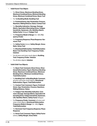 • Valid Parent Tree Object:
– For Direct Stress, Maximum Bending Stress,
MaximumCombinedStress,MinimumBending
Stress, Minimum Combined Stress: Beam Tool
– For 1st Buckling Mode: Buckling Tool
– ForFrictionalStress,Gap,Penetration,Pressure,
Reactions,SlidingDistance,Status:ContactTool
– For Biaxiality Indication, Damage, Damage
Matrix, Equivalent Alternating Stress, Fatigue
Sensitivity, Hysteresis, Life, Rainflow Matrix,
Safety Factor [fatigue]: Fatigue Tool
– For Frequency Mode in Range [1st - 6th]: Fre-
quency Finder
– For FrequencyResponse, PhaseResponse: Har-
monic Tool
– For Safety Factor [stress], Safety Margin, Stress
Ratio: Stress Tool
– ForDirectionalDeformation,TotalDeformation:
Beam Tool, Buckling Tool, Frequency Finder,
Solution
– For all stress and strain result objects: Buckling
Tool, Frequency Finder, Solution
– For all other objects: Solution
• Valid Child Tree Objects:
– For Beam Tool: Comment, Direct Stress, Direc-
tionalDeformation,Figure,MaximumBending
Stress, Maximum Combined Stress, Minimum
Bending Stress, Minimum Combined Stress,
Total Deformation
– ForBucklingTool:1stBucklingMode,Comment,
all stress and strain result objects, Directional
Deformation, Figure, Total Deformation
– For Contact Tool: Comment, Figure, Frictional
Stress, Gap, Penetration, Pressure, Reactions,
Sliding Distance, Status
– For Fatigue Tool: Biaxiality Indication, Com-
ment, Damage, Damage Matrix, Equivalent Al-
ternatingStress,FatigueSensitivity,Hysteresis,
Life, Rainflow Matrix, Safety Factor [fatigue]
– For Frequency Finder: Comment, all stress and
strain result objects, Directional Deformation,
Frequency Mode in Range [1st - 6th], Figure,
Total Deformation
– ForHarmonicTool:FrequencyResponse,Phase
Response
– For StressTool: Comment, Figure, SafetyFactor
[stress], Safety Margin, Stress Ratio
Simulation Help . . © SAS IP, Inc.
2–36
Simulation Objects Reference
 
