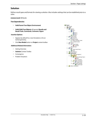 Solution
Defines result types and formats for viewing a solution. Also includes settings that can be established prior to a
solve.
License Level: All levels
Tree Dependencies:
• Valid Parent Tree Object: Environment
• Valid Child Tree Objects: All general Results and
Result Tools, Commands, Comment, Figure
Insertion Options:
• Appears by default for a new Simulation or for at-
tached geometry.
• Click New Model button on Project context toolbar.
Additional Related Information:
• Solving Overview
• Solution Context Toolbar
• Convergence
• Problem Situations
2–39
Simulation Help . . © SAS IP, Inc.
Section : Page Listings
 