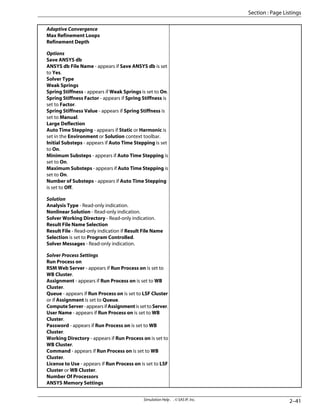 Adaptive Convergence
Max Refinement Loops
Refinement Depth
Options
Save ANSYS db
ANSYS db File Name - appears if Save ANSYS db is set
to Yes.
Solver Type
Weak Springs
Spring Stiffness - appears if Weak Springs is set to On.
Spring Stiffness Factor - appears if Spring Stiffness is
set to Factor.
Spring Stiffness Value - appears if Spring Stiffness is
set to Manual.
Large Deflection
Auto Time Stepping - appears if Static or Harmonic is
set in the Environment or Solution context toolbar.
Initial Substeps - appears if Auto Time Stepping is set
to On.
Minimum Substeps - appears if Auto Time Stepping is
set to On.
Maximum Substeps - appears if Auto Time Stepping is
set to On.
Number of Substeps - appears if Auto Time Stepping
is set to Off.
Solution
Analysis Type - Read-only indication.
Nonlinear Solution - Read-only indication.
Solver Working Directory - Read-only indication.
Result File Name Selection
Result File - Read-only indication if Result File Name
Selection is set to Program Controlled.
Solver Messages - Read-only indication.
Solver Process Settings
Run Process on
RSM Web Server - appears if Run Process on is set to
WB Cluster.
Assignment - appears if Run Process on is set to WB
Cluster.
Queue - appears if Run Process on is set to LSF Cluster
or if Assignment is set to Queue.
ComputeServer-appearsifAssignmentissettoServer.
User Name - appears if Run Process on is set to WB
Cluster.
Password - appears if Run Process on is set to WB
Cluster.
Working Directory - appears if Run Process on is set to
WB Cluster.
Command - appears if Run Process on is set to WB
Cluster.
License to Use - appears if Run Process on is set to LSF
Cluster or WB Cluster.
Number Of Processors
ANSYS Memory Settings
2–41
Simulation Help . . © SAS IP, Inc.
Section : Page Listings
 