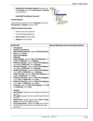 • Valid Parent Tree Object: Solution (available only
for Transient setting in the Environment or Solution
context toolbar)
• Valid Child Tree Objects: Comment
Insertion Options:
Automatically inserted in the tree if Transient is set in the
Environment or Solution context toolbar.
Additional Related Information:
• Thermal Transient Simulations
• Transient Settings Worksheet
• Environment Context Toolbar
• Solution Context Toolbar
Relevant Right Mouse Button Context Menu Options:
Details View:
Time Options:
Nonlinear Formulation
ReformulationTolerance-appearsifNonlinearFormu-
lation is set to Quasi.
Auto Time Stepping
Define By
Initial Substeps - appears if Auto Time Stepping is set
to On and Define By is set to Substeps.
Minimum Substeps - appears if Auto Time Stepping is
set to On and Define By is set to Substeps.
Maximum Substeps - appears if Auto Time Stepping is
set to On and Define By is set to Substeps.
Number of Substeps - appears if Auto Time Stepping
is set to Off and Define By is set to Substeps.
Initial Time Step - appears if Auto Time Stepping is set
to On and Define By is set to Time.
Minimum Time Step - appears if Auto Time Stepping
is set to On and Define By is set to Time.
Maximum Time Step - appears if Auto Time Stepping
is set to On and Define By is set to Time.
Time Step - appears if Auto Time Stepping is set to Off
and Define By is set to Time.
Visibility:
Chart Legend - displays the chart legend to the right of
the chart.
DTLegend-displaysthetimeincrementlegendbeneath
the chart.
Tabular Data - displays timeline grid of Time and Step
Reset beneath the chart (On by default).
Curve Type Column - displays the Type column of the
timeline legend, located in the lower right area of the
worksheet.
2–45
Simulation Help . . © SAS IP, Inc.
Section : Page Listings
 
