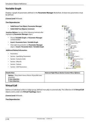 Variable Graph
Displays a graph of parameters defined in the Parameter Manager Worksheet. At least two parameters must
be defined.
License Level: All levels
Tree Dependencies:
• Valid Parent Tree Object: Parameter Manager
• Valid Child Tree Objects: Comment
Insertion Options: Use any of the following methods after
highlighting Parameter Manager object:
• Choose Variable Graph on Parameter Manager
context toolbar.
• Insert Parameter Item Variable Graph
• Click right mouse button on Parameter Manager
object  Insert Parameter Item Variable Graph.
Additional Related Information:
• Parameters
• Section : Specifying Parameters
• Section : Scenario Grids
• Section : What Ifs
• Section : Failures
• Section : CAD Parameters
Relevant Right Mouse Button Context Menu Options:
Details View:
Options - Drop down menu choices of possible axes
quantities.
X-Axis Selection
Y-Axis Selection
Virtual Cell
Defines an individual surface or edge group, defined manually or automatically. The collection of all Virtual Cell
objects exists under one Virtual Topology object.
License Level: All levels
Tree Dependencies:
Simulation Help . . © SAS IP, Inc.
2–46
Simulation Objects Reference
 