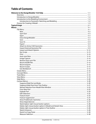 Table of Contents
Welcome to the DesignModeler 10.0 Help ............................................................................................. 1–1
Overview ...................................................................................................................................... 1–1
Introduction to DesignModeler ..................................................................................................... 1–2
Introduction to the Modeling Environment ................................................................................... 1–2
Introduction to Parametric Sketching and Modeling ................................................................ 1–2
Process for Creating A Model ........................................................................................................ 1–3
Typical Usage .......................................................................................................................................... 2–1
Menus ..................................................................................................................................................... 3–1
File Menu ..................................................................................................................................... 3–1
New ....................................................................................................................................... 3–2
Start Over ............................................................................................................................... 3–3
Open ...................................................................................................................................... 3–3
Close DesignModeler .............................................................................................................. 3–3
Save ....................................................................................................................................... 3–3
Save As ................................................................................................................................... 3–4
Export .................................................................................................................................... 3–4
Attach to Active CAD Geometry .............................................................................................. 3–4
Import External Geometry File ................................................................................................. 3–9
Import and Attach Options .................................................................................................... 3–12
Run Script ............................................................................................................................. 3–13
Print ..................................................................................................................................... 3–14
Auto-save Now ..................................................................................................................... 3–14
Image Capture ...................................................................................................................... 3–14
Restore Auto-save File ........................................................................................................... 3–14
Recent AGDB Files ................................................................................................................. 3–15
Recent Imports ..................................................................................................................... 3–15
Recent Scripts ....................................................................................................................... 3–15
Exit Workbench .................................................................................................................... 3–15
Create Menu ............................................................................................................................... 3–16
Concept Menu ............................................................................................................................ 3–17
Tools Menu ................................................................................................................................. 3–18
View Menu ................................................................................................................................. 3–19
Help Menu .................................................................................................................................. 3–20
Context Menus ........................................................................................................................... 3–20
Suppress/Hide Part and Body ................................................................................................ 3–20
Suppress/Hide Parts from Tree Outline .................................................................................. 3–21
Named Selection from Model View Window .......................................................................... 3–22
Form New Part ...................................................................................................................... 3–22
Explode Part ......................................................................................................................... 3–24
Edit Selections ...................................................................................................................... 3–25
Feature Insert ....................................................................................................................... 3–25
Feature Suppression ............................................................................................................. 3–25
Show Problematic Geometry ................................................................................................. 3–26
Show Dependencies ............................................................................................................. 3–27
Sketch/plane right mouse button options ............................................................................. 3–28
Delete right mouse button option in Model and Details View ................................................. 3–28
Delete right mouse button option in Tree Outline .................................................................. 3–28
Sketch Instances ................................................................................................................... 3–28
Quick Cut Copy Paste ............................................................................................................ 3–30
Measure Selection ................................................................................................................. 3–30
DesignModeler Help . . © SAS IP, Inc.
 