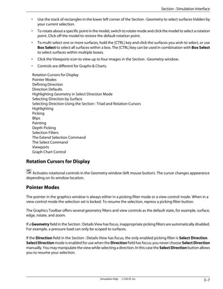 • Use the stack of rectangles in the lower left corner of the Section : Geometry to select surfaces hidden by
your current selection.
• To rotate about a specific point in the model, switch to rotate mode and click the model to select a rotation
point. Click off the model to restore the default rotation point.
• To multi-select one or more surfaces, hold the [CTRL] key and click the surfaces you wish to select, or use
Box Select to select all surfaces within a box. The [CTRL] key can be used in combination with Box Select
to select surfaces within multiple boxes.
• Click the Viewports icon to view up to four images in the Section : Geometry window.
• Controls are different for Graphs  Charts.
Rotation Cursors for Display
Pointer Modes
Defining Direction
Direction Defaults
Highlighting Geometry in Select Direction Mode
Selecting Direction by Surface
Selecting Direction Using the Section : Triad and Rotation Cursors
Highlighting
Picking
Blips
Painting
Depth Picking
Selection Filters
The Extend Selection Command
The Select Command
Viewports
Graph Chart Control
Rotation Cursors for Display
Activates rotational controls in the Geometry window (left mouse button). The cursor changes appearance
depending on its window location.
Pointer Modes
The pointer in the graphics window is always either in a picking filter mode or a view control mode. When in a
view control mode the selection set is locked. To resume the selection, repress a picking filter button.
The Graphics Toolbar offers several geometry filters and view controls as the default state, for example, surface,
edge, rotate, and zoom.
If a Geometry field in the Section : Details View has focus, inappropriate picking filters are automatically disabled.
For example, a pressure load can only be scoped to surfaces.
If the Direction field in the Section : Details View has focus, the only enabled picking filter is Select Direction.
SelectDirection mode is enabled for use when the Direction field has focus; you never choose SelectDirection
manually.Youmaymanipulatetheviewwhileselectingadirection.InthiscasetheSelectDirectionbuttonallows
you to resume your selection.
3–7
Simulation Help . . © SAS IP, Inc.
Section : Simulation Interface
 