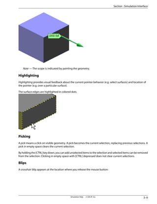 Note — The scope is indicated by painting the geometry.
Highlighting
Highlighting provides visual feedback about the current pointer behavior (e.g. select surfaces) and location of
the pointer (e.g. over a particular surface).
The surface edges are highlighted in colored dots.
Picking
A pick means a click on visible geometry. A pick becomes the current selection, replacing previous selections. A
pick in empty space clears the current selection.
Byholdingthe[CTRL]keydown,youcanaddunselecteditemstotheselectionandselecteditemscanberemoved
from the selection. Clicking in empty space with [CTRL] depressed does not clear current selections.
Blips
A crosshair blip appears at the location where you release the mouse button:
3–9
Simulation Help . . © SAS IP, Inc.
Section : Simulation Interface
 