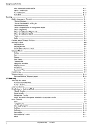 Edit Dimension Name/Value .................................................................................................. 3–31
Move Dimensions ................................................................................................................. 3–32
Go To Feature ....................................................................................................................... 3–32
Select All ............................................................................................................................... 3–34
Viewing ................................................................................................................................................... 4–1
Model Appearance Controls .......................................................................................................... 4–1
Shaded Display ....................................................................................................................... 4–1
Shaded Display with 3D Edges ................................................................................................ 4–1
Wireframe Display .................................................................................................................. 4–2
Show Frozen Bodies in Transparent Mode ............................................................................... 4–2
Show Edge Joints .................................................................................................................... 4–2
Show Cross Section Alignments .............................................................................................. 4–3
Show Cross Section Solids ....................................................................................................... 4–3
Triad ....................................................................................................................................... 4–4
Ruler ...................................................................................................................................... 4–4
Context Menu Viewing Options .................................................................................................... 4–5
Display Toolbar ............................................................................................................................. 4–6
Display Plane .......................................................................................................................... 4–6
Display Model ......................................................................................................................... 4–6
Look at Face/Plane/Sketch ...................................................................................................... 4–6
Rotation Modes ............................................................................................................................ 4–7
Rotate .................................................................................................................................... 4–7
Pan ......................................................................................................................................... 4–7
Zoom ..................................................................................................................................... 4–7
Box Zoom ............................................................................................................................... 4–7
Zoom to Fit ............................................................................................................................. 4–7
Magnifier Window .................................................................................................................. 4–7
Previous View ......................................................................................................................... 4–8
Next View ............................................................................................................................... 4–8
Isometric View ........................................................................................................................ 4–8
Print Preview ................................................................................................................................ 4–9
Window Layout .......................................................................................................................... 4–10
Restore Original Window Layout ........................................................................................... 4–10
2D Sketching ........................................................................................................................................... 5–1
Sketches and Planes ..................................................................................................................... 5–1
Construction Sketches ............................................................................................................ 5–2
Color Scheme ......................................................................................................................... 5–3
Auto Constraints ........................................................................................................................... 5–3
Details View in Sketching Mode .................................................................................................... 5–4
Sketch Details ......................................................................................................................... 5–4
Edge Details ........................................................................................................................... 5–6
Dimension Details ................................................................................................................... 5–7
Right mouse button option items with (icon) check marks ....................................................... 5–7
Draw Toolbox ............................................................................................................................... 5–8
Line ........................................................................................................................................ 5–9
Tangent Line ........................................................................................................................ 5–10
Line by 2 Tangents ................................................................................................................ 5–10
Polyline ................................................................................................................................ 5–10
Polygon ................................................................................................................................ 5–10
Rectangle ............................................................................................................................. 5–11
Rectangle by 3 Points ............................................................................................................ 5–11
Oval ...................................................................................................................................... 5–12
DesignModeler Help . . © SAS IP, Inc.
vi
DesignModeler Help
 