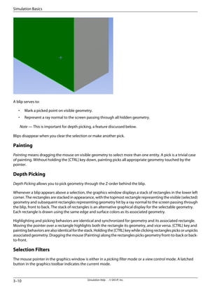 A blip serves to:
• Mark a picked point on visible geometry.
• Represent a ray normal to the screen passing through all hidden geometry.
Note — This is important for depth picking, a feature discussed below.
Blips disappear when you clear the selection or make another pick.
Painting
Painting means dragging the mouse on visible geometry to select more than one entity. A pick is a trivial case
of painting. Without holding the [CTRL] key down, painting picks all appropriate geometry touched by the
pointer.
Depth Picking
Depth Picking allows you to pick geometry through the Z-order behind the blip.
Whenever a blip appears above a selection, the graphics window displays a stack of rectangles in the lower left
corner. The rectangles are stacked in appearance, with the topmost rectangle representing the visible (selected)
geometry and subsequent rectangles representing geometry hit by a ray normal to the screen passing through
the blip, front to back. The stack of rectangles is an alternative graphical display for the selectable geometry.
Each rectangle is drawn using the same edge and surface colors as its associated geometry.
Highlighting and picking behaviors are identical and synchronized for geometry and its associated rectangle.
Moving the pointer over a rectangle highlights both the rectangle its geometry, and vice versa. [CTRL] key and
paintingbehaviorsarealsoidenticalforthestack.Holdingthe[CTRL]keywhileclickingrectanglespicksorunpicks
associated geometry. Dragging the mouse (Painting) along the rectangles picks geometry front-to-back or back-
to-front.
Selection Filters
The mouse pointer in the graphics window is either in a picking filter mode or a view control mode. A latched
button in the graphics toolbar indicates the current mode.
Simulation Help . . © SAS IP, Inc.
3–10
Simulation Basics
 