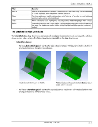 Behavior
Filter
Verticesarerepresentedbyconcentriccirclesaboutthesamesizeasablip.Thecircumference
of a circle highlights when the pointer is within the circle.
Vertices
Painting may be used to pick multiple edges or to “paint up to” an edge (to avoid tediously
positioning the pointer prior to clicking).
Edges
Allows selection of faces. Highlighting occurs by dotting the banding edges of the surface.
Faces
Picking and painting: select entire bodies. Highlighted by drawing a bounding box around
the body. The stack shows bodies hidden behind the blip (useful for selecting contained
bodies).
Bodies
The Extend Selection Command
The ExtendSelection drop-down menu is enabled only for edge or face selection mode and only with a selection
of one or more edges or faces. The following options are available in the drop-down menu:
• Extend to Adjacent
– For faces, Extend to Adjacent searches for faces adjacent to faces in the current selection that meet
an angular tolerance along their shared edge.
Additional adjacent faces selected after Extend to Ad-
jacent option is chosen.
Single face selected in part on the left.
– For edges, ExtendtoAdjacent searches for edges adjacent to edges in the current selection that meet
an angular tolerance at their shared vertex.
3–11
Simulation Help . . © SAS IP, Inc.
Section : Simulation Interface
 
