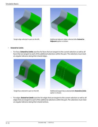 Additional adjacent edges selected after Extend to
Adjacent option is chosen.
Single edge selected in part on the left.
• Extend to Limits
– For faces, Extend to Limits searches for faces that are tangent to the current selection as well as all
faces that are tangent to each of the additional selections within the part. The selections must meet
an angular tolerance along their shared edges.
AdditionaltangentfacesselectedafterExtendtoLimits
option is chosen.
Single face selected in part on the left.
– For edges, Extend to Limits searches for edges that are tangent to the current selection as well as all
edges that are tangent to each of the additional selections within the part. The selections must meet
an angular tolerance along their shared vertices.
Simulation Help . . © SAS IP, Inc.
3–12
Simulation Basics
 