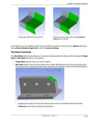 Additional tangent edges selected after Extend to
Limits option is chosen.
Single edge selected in part on the left.
For all options, you can modify the angle used to calculate the selection extensions in the Options dialog box
setting Extend Selection Angle Limit, under the Common Settings.
The Select Command
The SelectMode toolbar button allows you to select items designated by the Selection Filters through the Single
Select or Box Select drop-down menu options.
• Single Select (default): Click on an item to select it.
• Box Select: Define a box that selects filtered items. When defining the box, the direction that you drag
the mouse from the starting point determines what items are selected, as shown in the following figures:
– Dragging to the right to form the box selects entities that are completely enclosed by the box.
– Visual cue: 4 tick marks completely inside the box.
3–13
Simulation Help . . © SAS IP, Inc.
Section : Simulation Interface
 