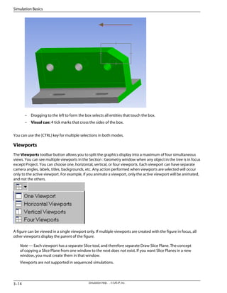 – Dragging to the left to form the box selects all entities that touch the box.
– Visual cue: 4 tick marks that cross the sides of the box.
You can use the [CTRL] key for multiple selections in both modes.
Viewports
The Viewports toolbar button allows you to split the graphics display into a maximum of four simultaneous
views. You can see multiple viewports in the Section : Geometry window when any object in the tree is in focus
except Project. You can choose one, horizontal, vertical, or four viewports. Each viewport can have separate
camera angles, labels, titles, backgrounds, etc. Any action performed when viewports are selected will occur
only to the active viewport. For example, if you animate a viewport, only the active viewport will be animated,
and not the others.
A figure can be viewed in a single viewport only. If multiple viewports are created with the figure in focus, all
other viewports display the parent of the figure.
Note — Each viewport has a separate Slice tool, and therefore separate Draw Slice Plane. The concept
of copying a Slice Plane from one window to the next does not exist. If you want Slice Planes in a new
window, you must create them in that window.
Viewports are not supported in sequenced simulations.
Simulation Help . . © SAS IP, Inc.
3–14
Simulation Basics
 