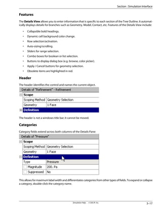 Features
The Details View allows you to enter information that is specific to each section of the Tree Outline. It automat-
ically displays details for branches such as Geometry, Model, Contact, etc. Features of the Details View include:
• Collapsible bold headings.
• Dynamic cell background color change.
• Row selection/activation.
• Auto-sizing/scrolling.
• Sliders for range selection.
• Combo boxes for boolean or list selection.
• Buttons to display dialog box (e.g. browse, color picker).
• Apply / Cancel buttons for geometry selection.
• Obsolete items are highlighted in red.
Header
The header identifies the control and names the current object.
The header is not a windows title bar; it cannot be moved.
Categories
Category fields extend across both columns of the Details Pane:
Thisallowsformaximumlabelwidthanddifferentiatescategoriesfromothertypesoffields.Toexpandorcollapse
a category, double-click the category name.
3–17
Simulation Help . . © SAS IP, Inc.
Section : Simulation Interface
 